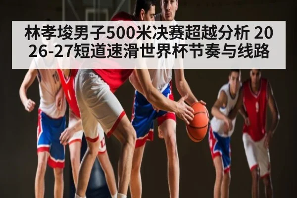林孝埈男子500米决赛超越分析 2026-27短道速滑世界杯节奏与线路