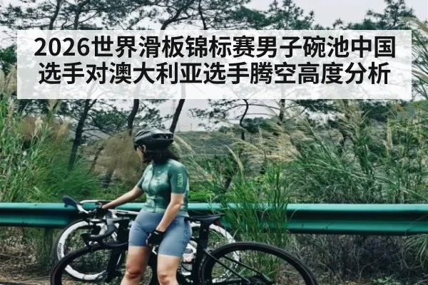 2026世界滑板锦标赛男子碗池中国选手对澳大利亚选手腾空高度分析