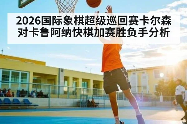 2026国际象棋超级巡回赛卡尔森对卡鲁阿纳快棋加赛胜负手分析